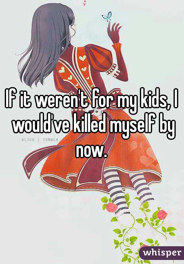 If it weren't for my kids, I would've killed myself by now. 