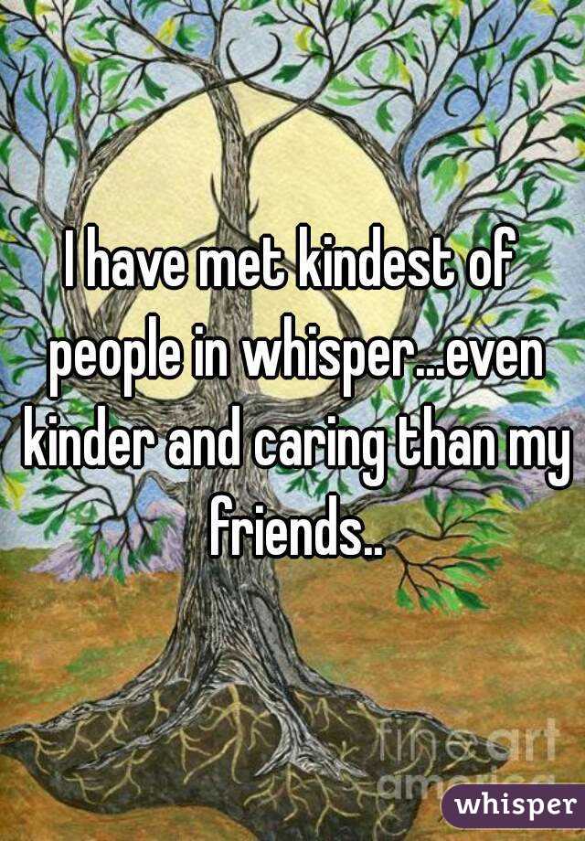 I have met kindest of people in whisper...even kinder and caring than my friends..