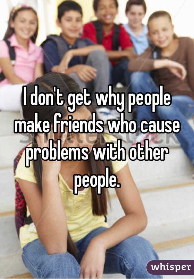 I don't get why people make friends who cause problems with other people.
