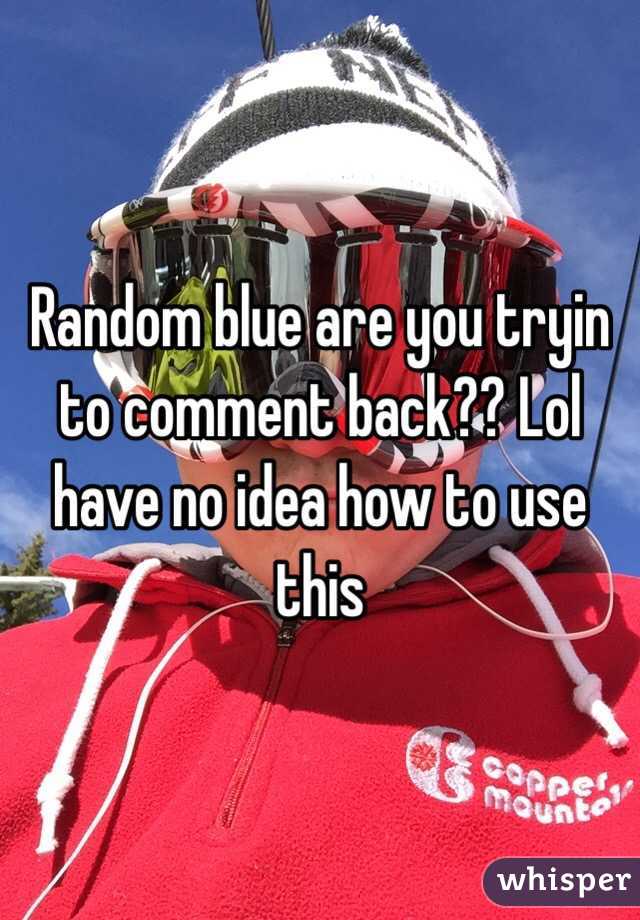Random blue are you tryin to comment back?? Lol have no idea how to use this