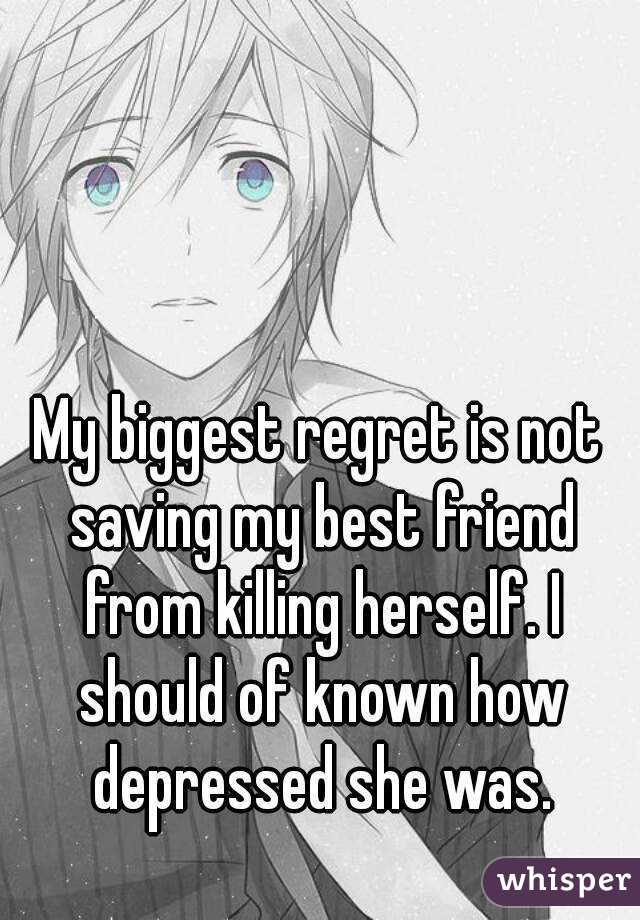 My biggest regret is not saving my best friend from killing herself. I should of known how depressed she was.