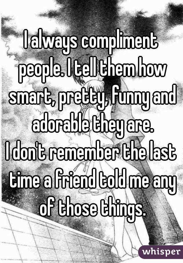 I always compliment people. I tell them how smart, pretty, funny and adorable they are.
I don't remember the last time a friend told me any of those things.