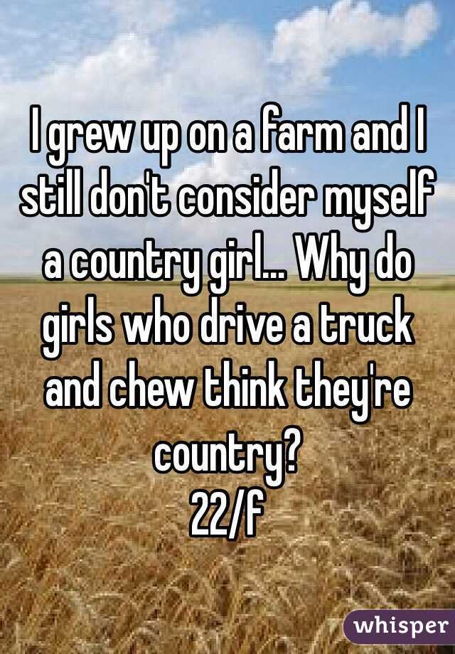 I grew up on a farm and I still don't consider myself a country girl... Why do girls who drive a truck and chew think they're country? 
22/f