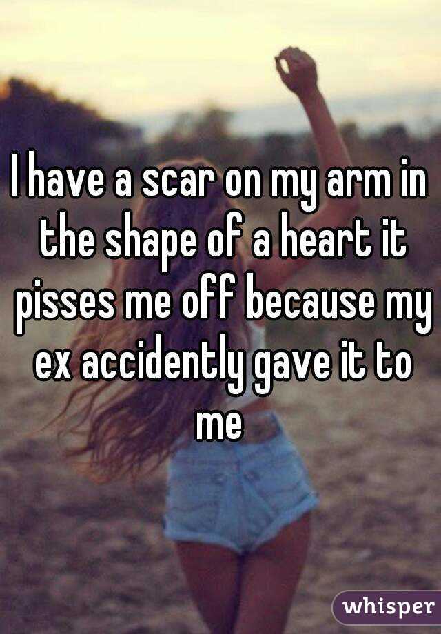 I have a scar on my arm in the shape of a heart it pisses me off because my ex accidently gave it to me 