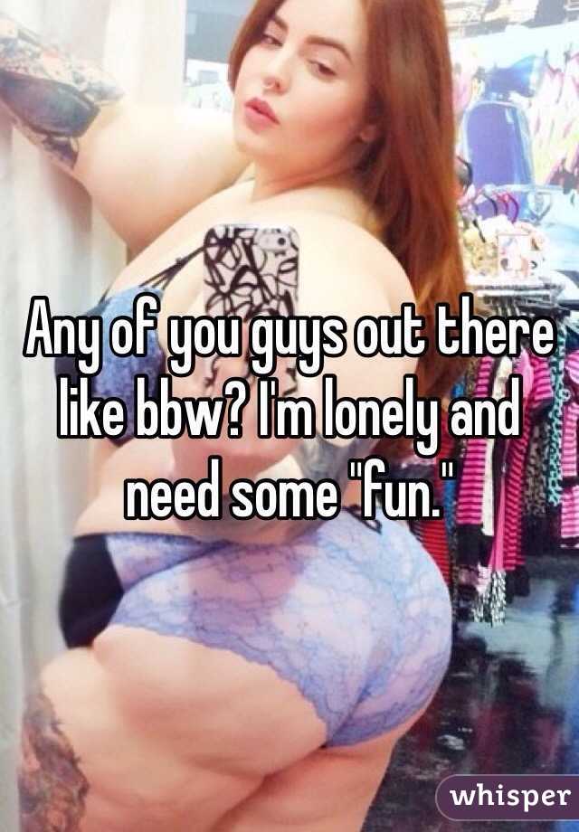 Any of you guys out there like bbw? I'm lonely and need some "fun."