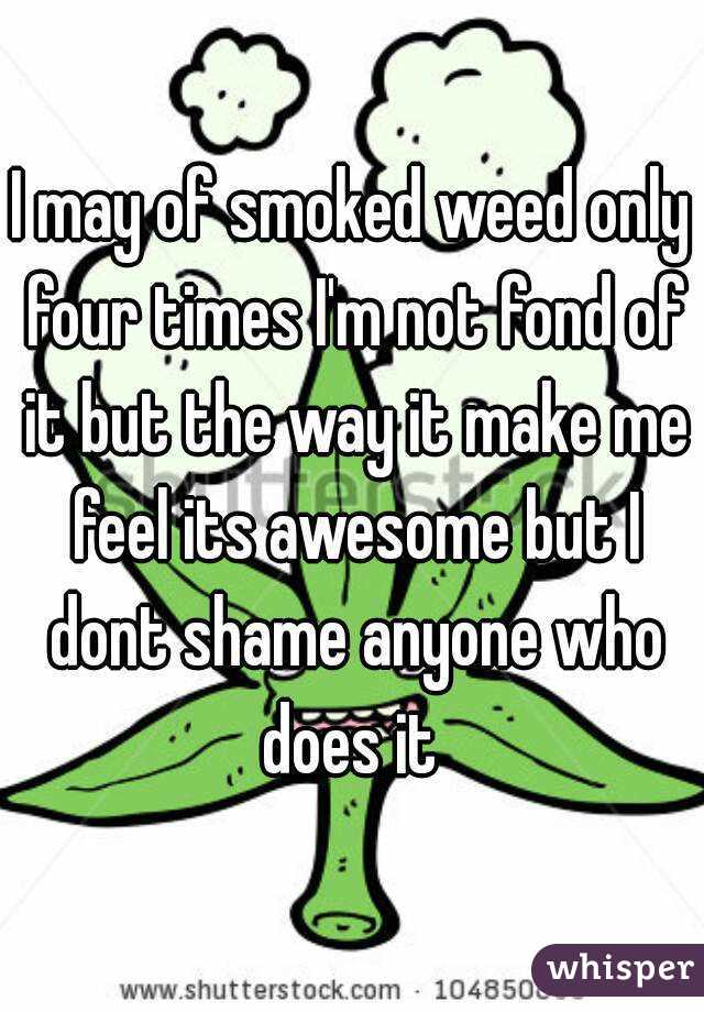 I may of smoked weed only four times I'm not fond of it but the way it make me feel its awesome but I dont shame anyone who does it 