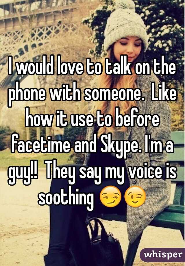 I would love to talk on the phone with someone.  Like how it use to before facetime and Skype. I'm a guy!!  They say my voice is soothing 😏😉