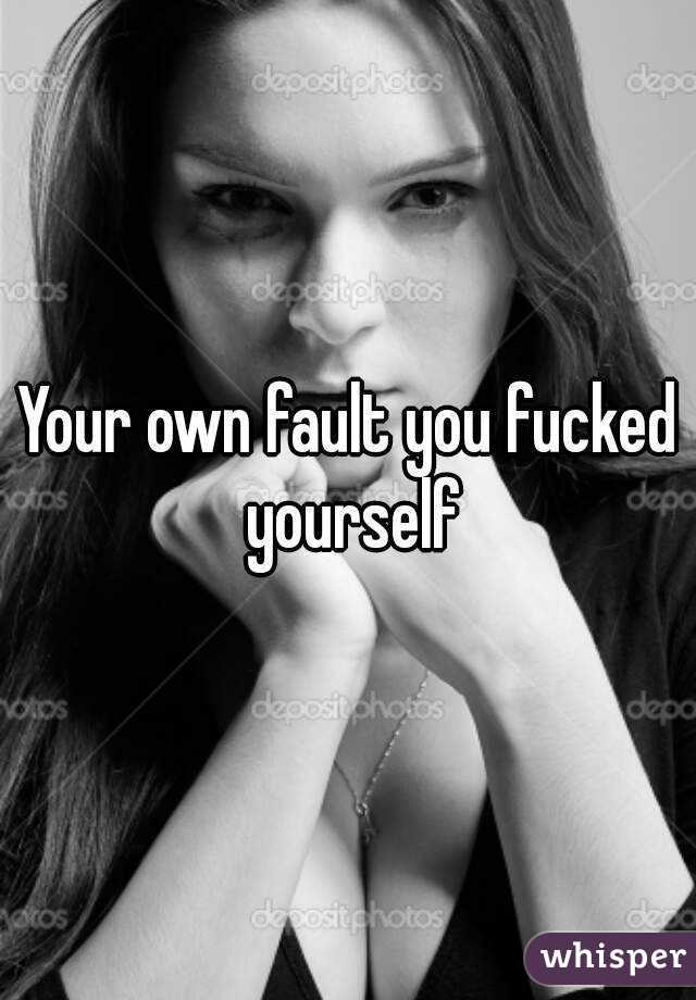 Your own fault you fucked yourself