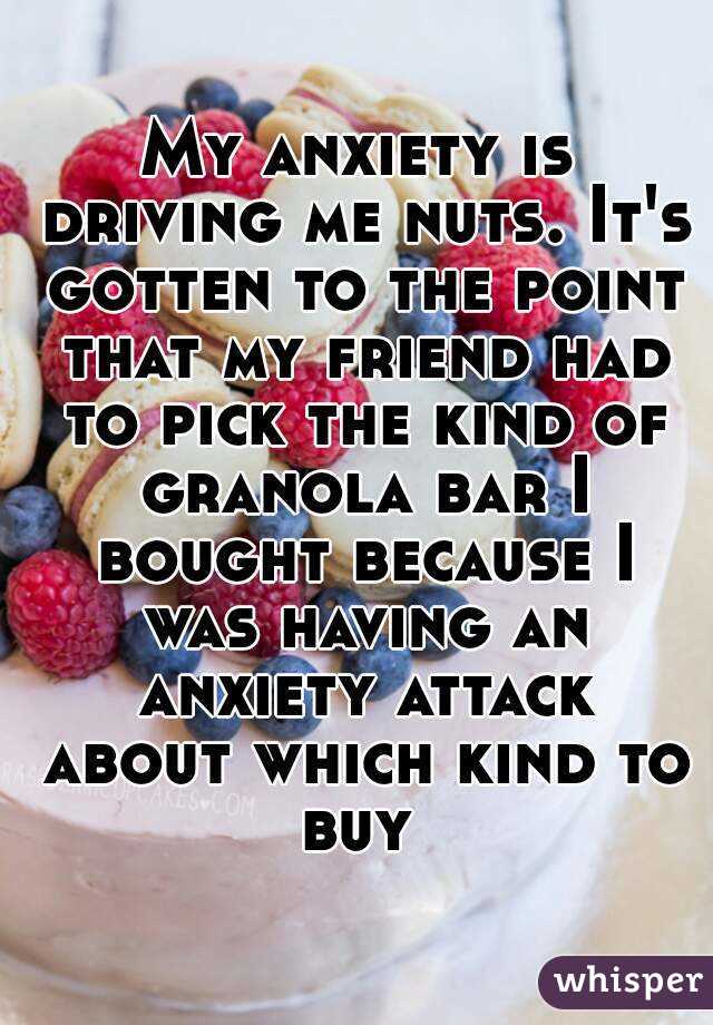 My anxiety is driving me nuts. It's gotten to the point that my friend had to pick the kind of granola bar I bought because I was having an anxiety attack about which kind to buy 