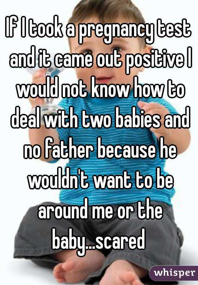 If I took a pregnancy test and it came out positive I would not know how to deal with two babies and no father because he wouldn't want to be around me or the baby...scared 