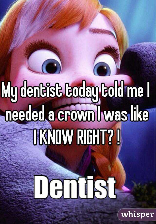 My dentist today told me I needed a crown I was like I KNOW RIGHT? !
