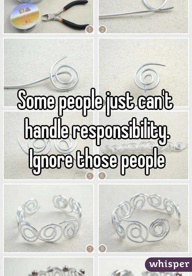 Some people just can't handle responsibility. Ignore those people