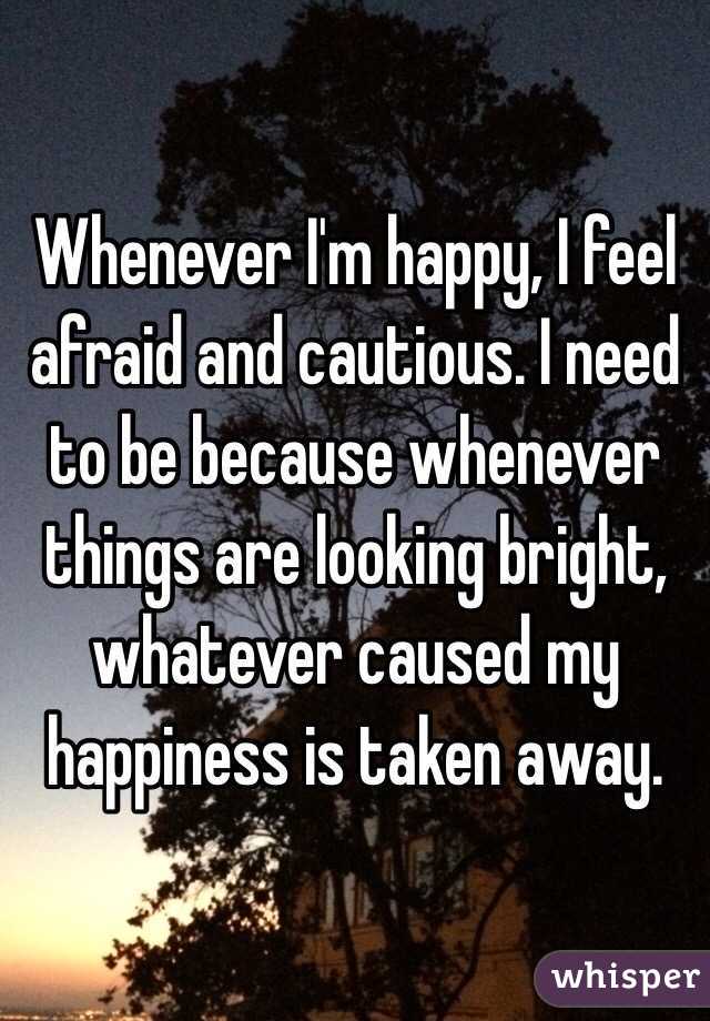 Whenever I'm happy, I feel afraid and cautious. I need to be because whenever things are looking bright, whatever caused my happiness is taken away.