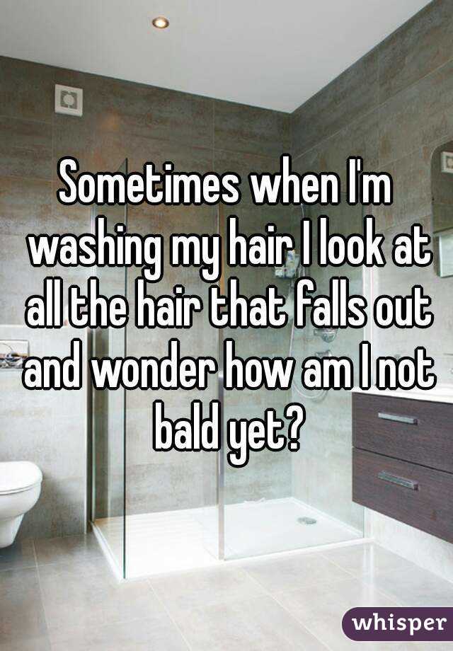 Sometimes when I'm washing my hair I look at all the hair that falls out and wonder how am I not bald yet?