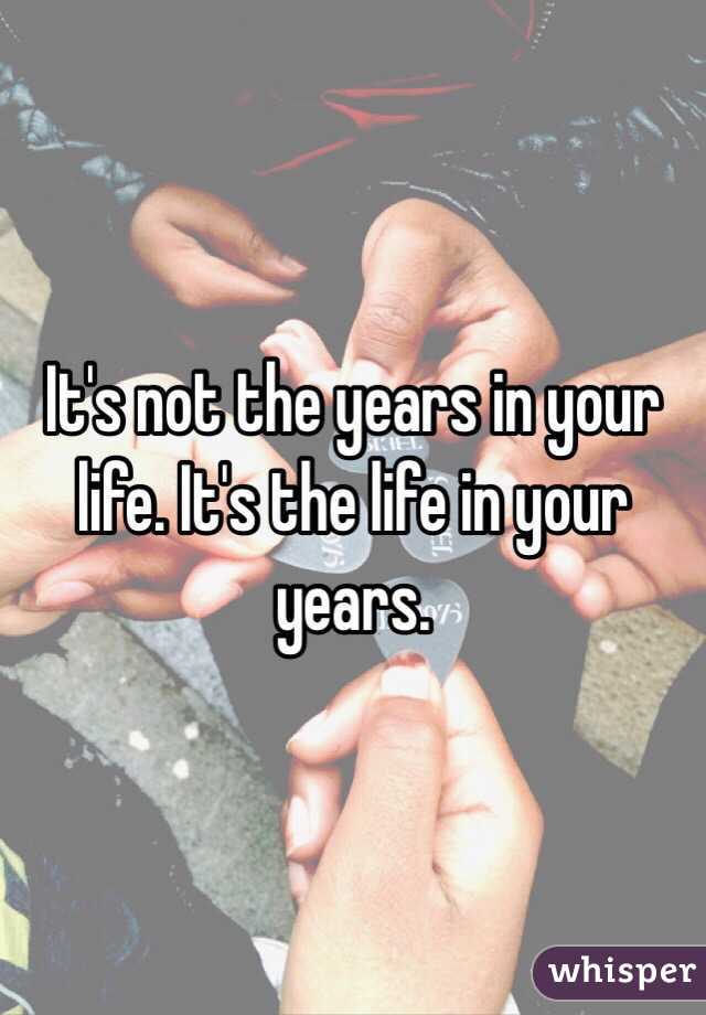 It's not the years in your life. It's the life in your years.