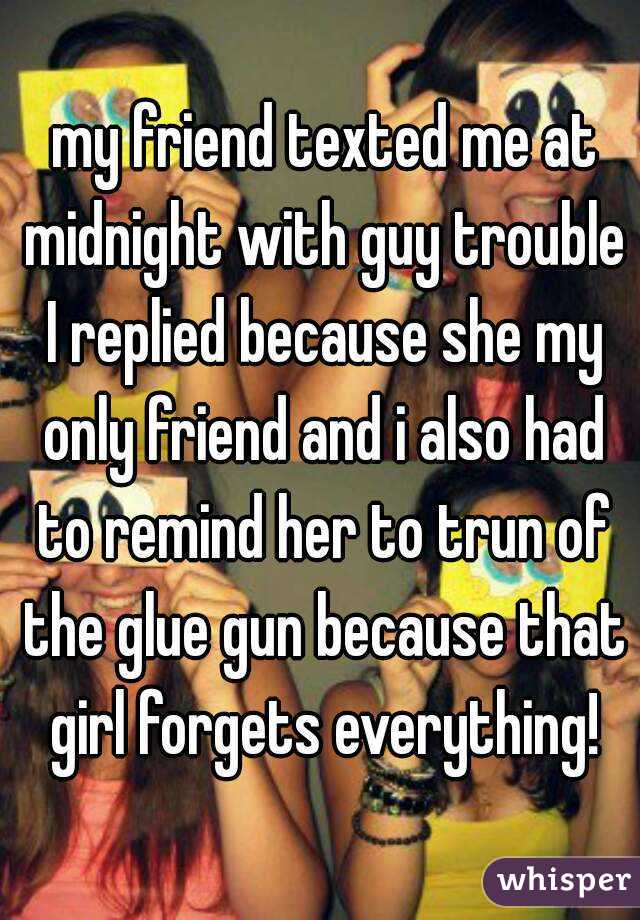  my friend texted me at midnight with guy trouble  I replied because she my  only friend and i also had to remind her to trun of the glue gun because that girl forgets everything!