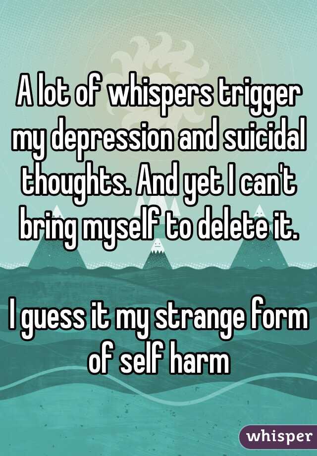 A lot of whispers trigger my depression and suicidal thoughts. And yet I can't bring myself to delete it.

I guess it my strange form of self harm