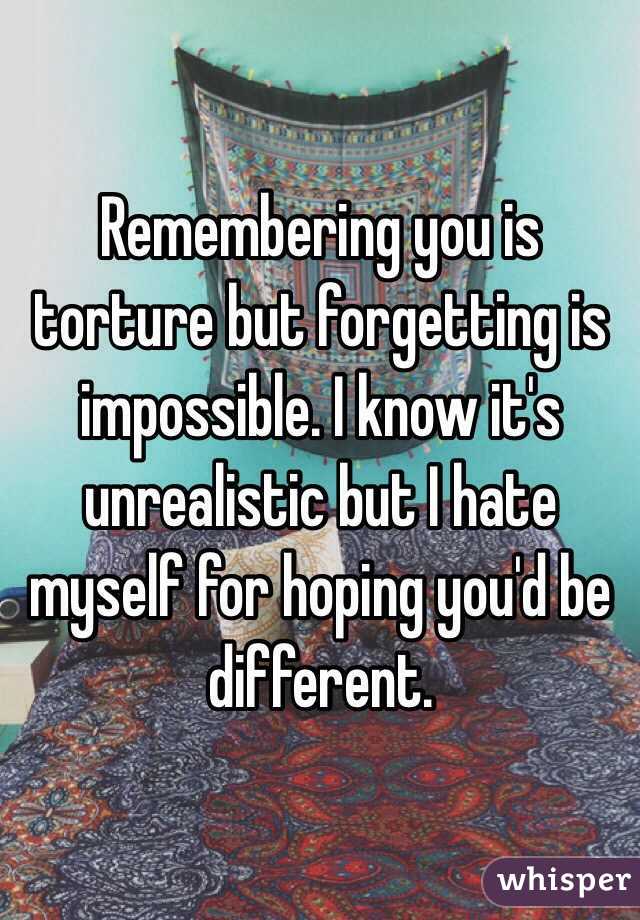 Remembering you is torture but forgetting is impossible. I know it's unrealistic but I hate myself for hoping you'd be different.