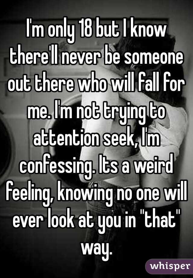 I'm only 18 but I know there'll never be someone out there who will fall for me. I'm not trying to attention seek, I'm confessing. Its a weird feeling, knowing no one will ever look at you in "that" way. 
