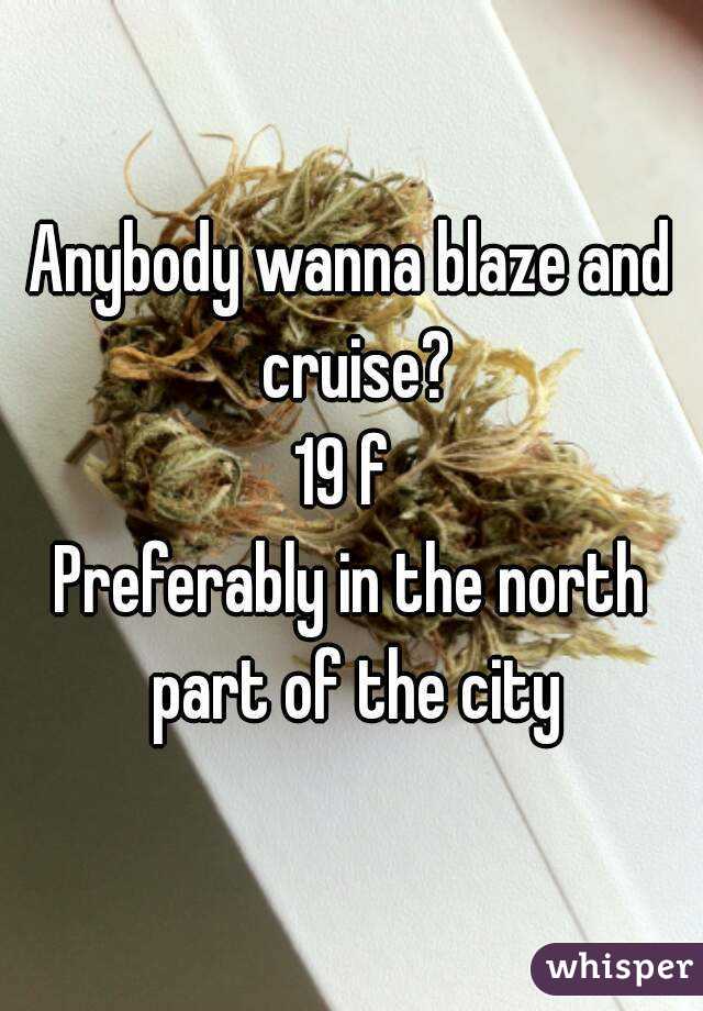 Anybody wanna blaze and cruise?
19 f 
Preferably in the north part of the city