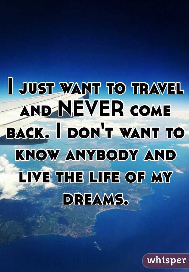I just want to travel and NEVER come back. I don't want to know anybody and live the life of my dreams. 