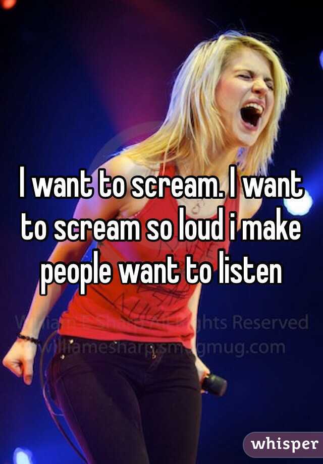 I want to scream. I want to scream so loud i make people want to listen 