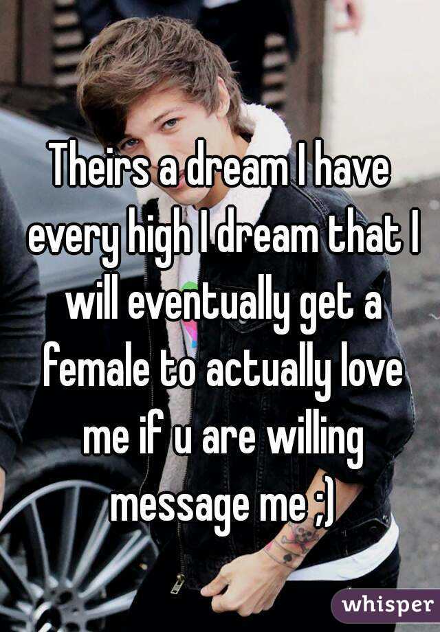 Theirs a dream I have every high I dream that I will eventually get a female to actually love me if u are willing message me ;)
