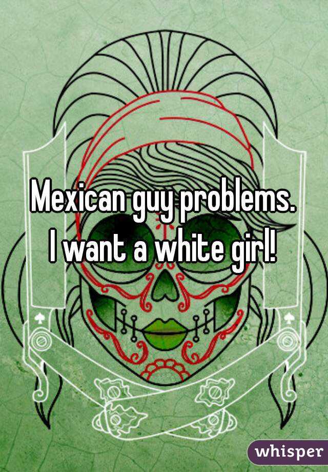 Mexican guy problems.
I want a white girl!