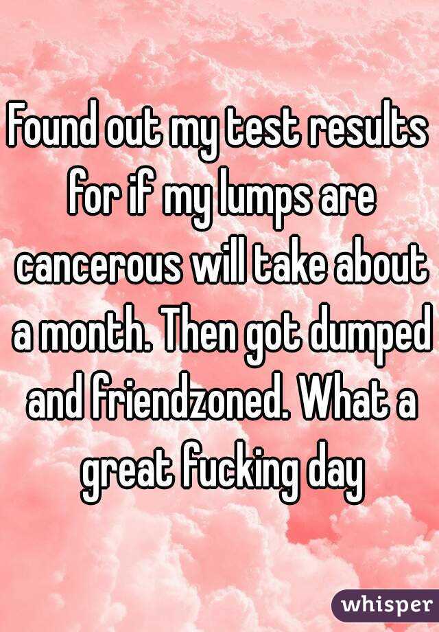 Found out my test results for if my lumps are cancerous will take about a month. Then got dumped and friendzoned. What a great fucking day
