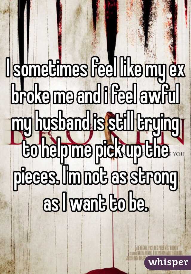 I sometimes feel like my ex broke me and i feel awful my husband is still trying to help me pick up the pieces. I'm not as strong as I want to be.