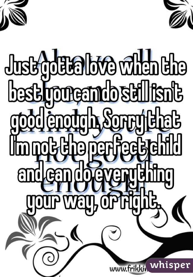 Just gotta love when the best you can do still isn't good enough. Sorry that I'm not the perfect child and can do everything your way, or right. 