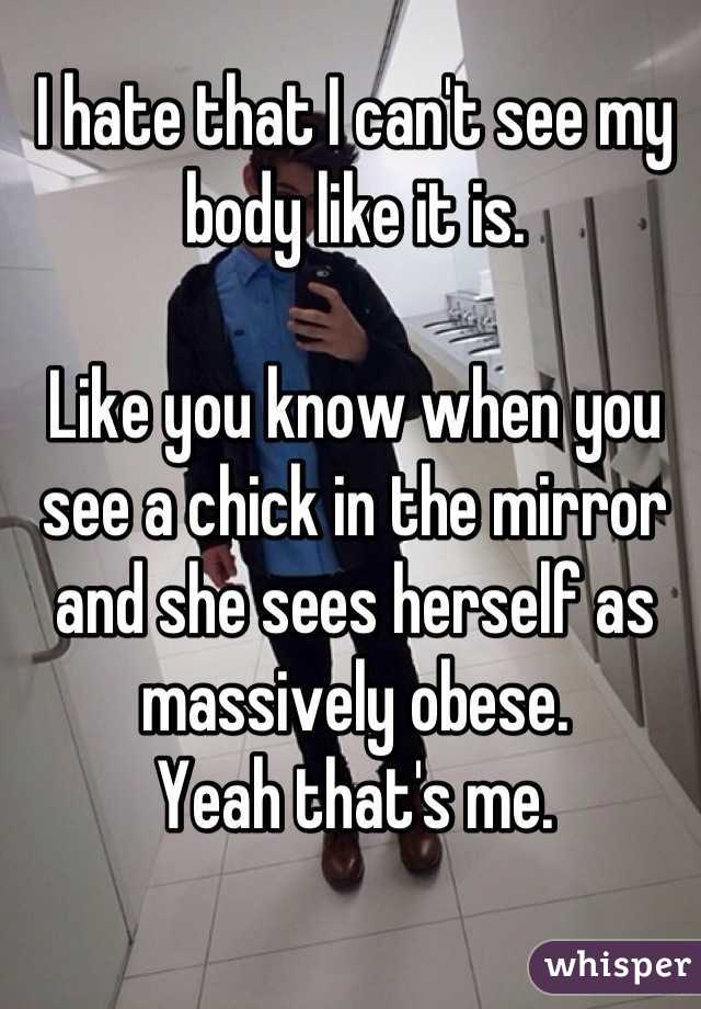 I hate that I can't see my body like it is.

Like you know when you see a chick in the mirror and she sees herself as massively obese.
Yeah that's me.