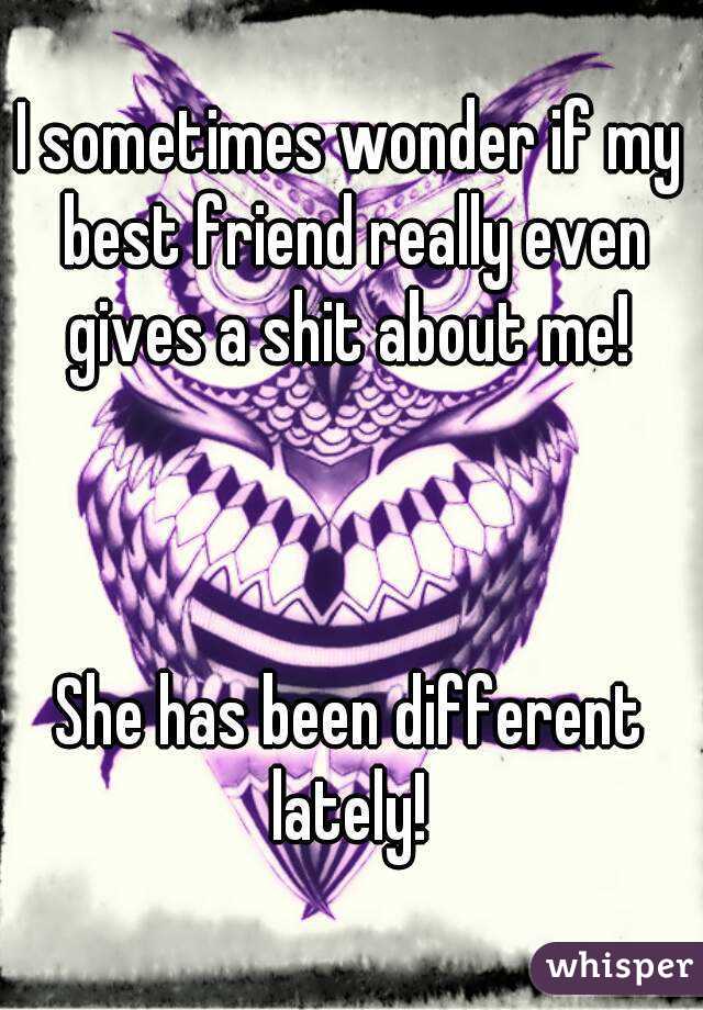 I sometimes wonder if my best friend really even gives a shit about me! 



She has been different lately! 