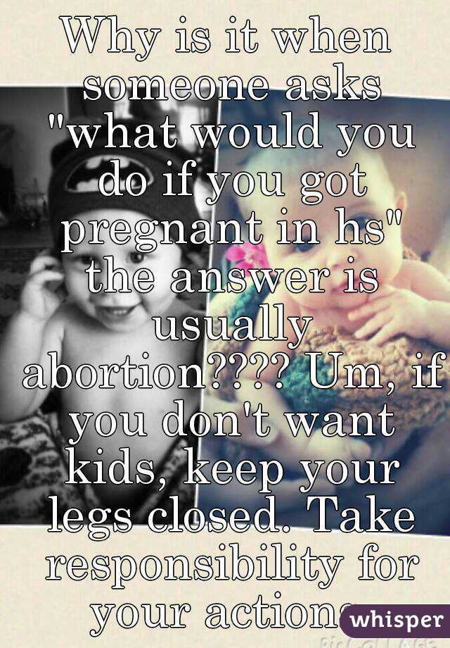 Why is it when someone asks "what would you do if you got pregnant in hs" the answer is usually abortion???? Um, if you don't want kids, keep your legs closed. Take responsibility for your actions.