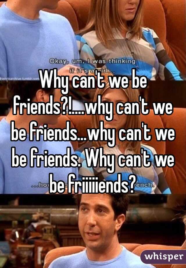 Why can't we be friends?!....why can't we be friends...why can't we be friends. Why can't we be friiiiiends?
