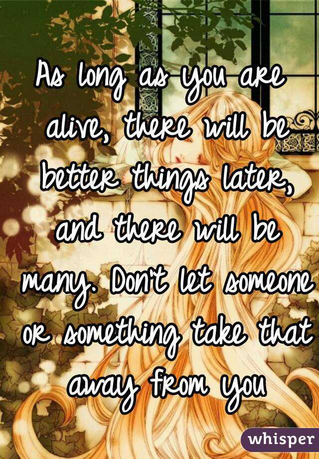 As long as you are alive, there will be better things later, and there will be many. Don't let someone or something take that away from you