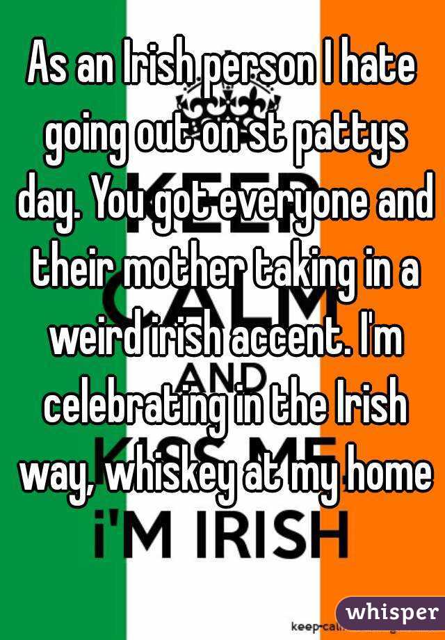 As an Irish person I hate going out on st pattys day. You got everyone and their mother taking in a weird irish accent. I'm celebrating in the Irish way, whiskey at my home 
