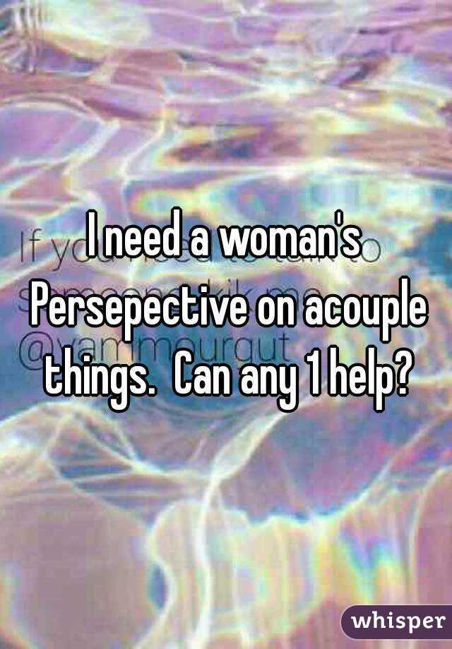 I need a woman's Persepective on acouple things.  Can any 1 help?