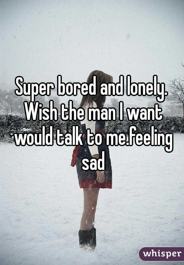 Super bored and lonely. Wish the man I want would talk to me.feeling sad
