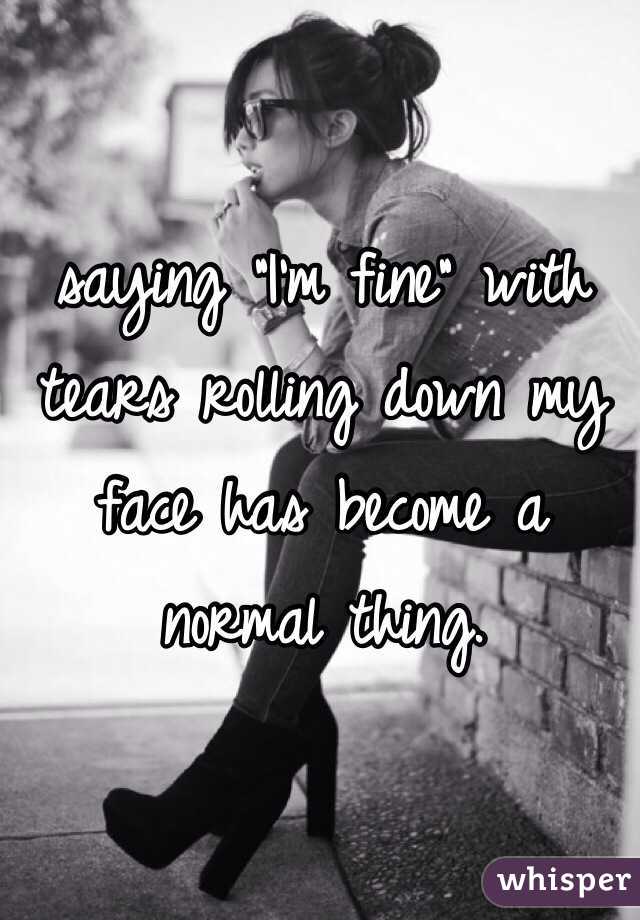 saying "I'm fine" with tears rolling down my face has become a normal thing.