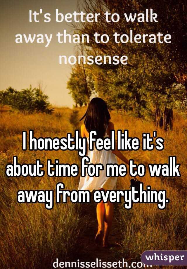I honestly feel like it's about time for me to walk away from everything.