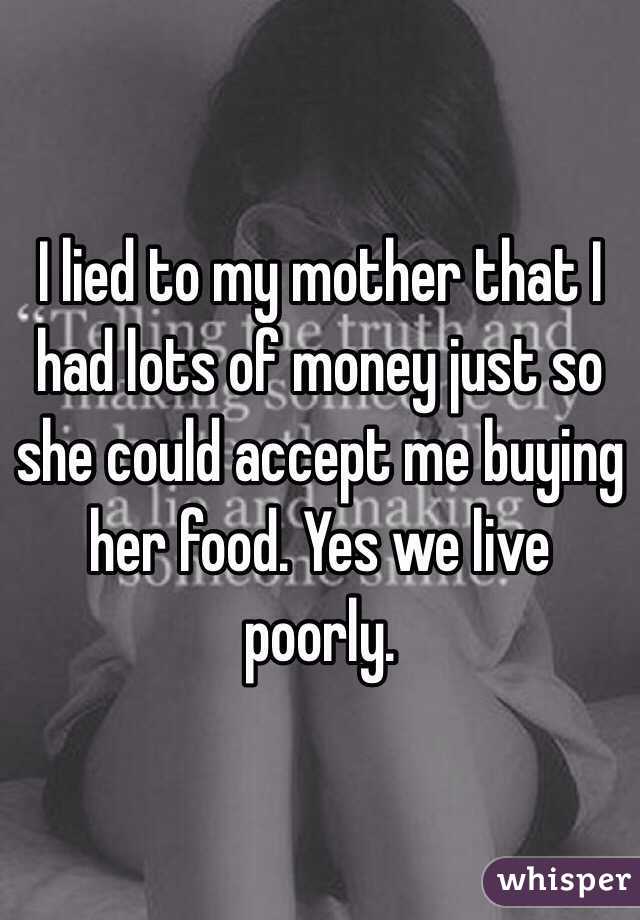 I lied to my mother that I had lots of money just so she could accept me buying her food. Yes we live poorly. 