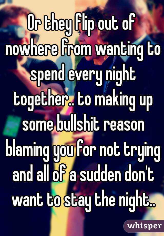 Or they flip out of nowhere from wanting to spend every night together.. to making up some bullshit reason blaming you for not trying and all of a sudden don't want to stay the night..