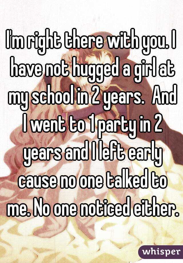 I'm right there with you. I have not hugged a girl at my school in 2 years.  And I went to 1 party in 2 years and I left early cause no one talked to me. No one noticed either.