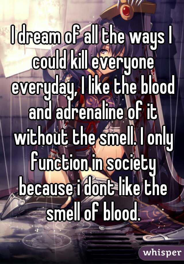 I dream of all the ways I could kill everyone everyday, I like the blood and adrenaline of it without the smell. I only function in society because i dont like the smell of blood.