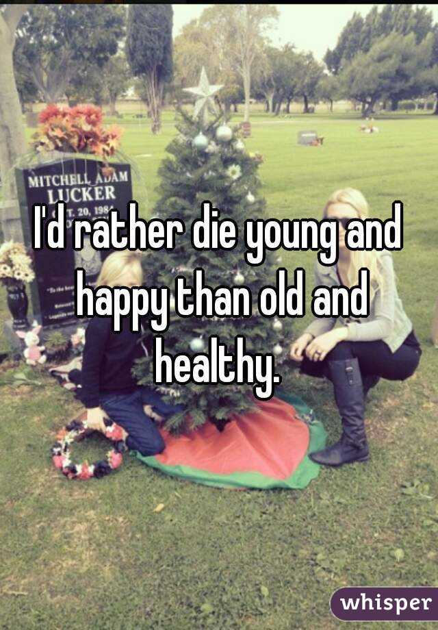 I'd rather die young and happy than old and healthy. 