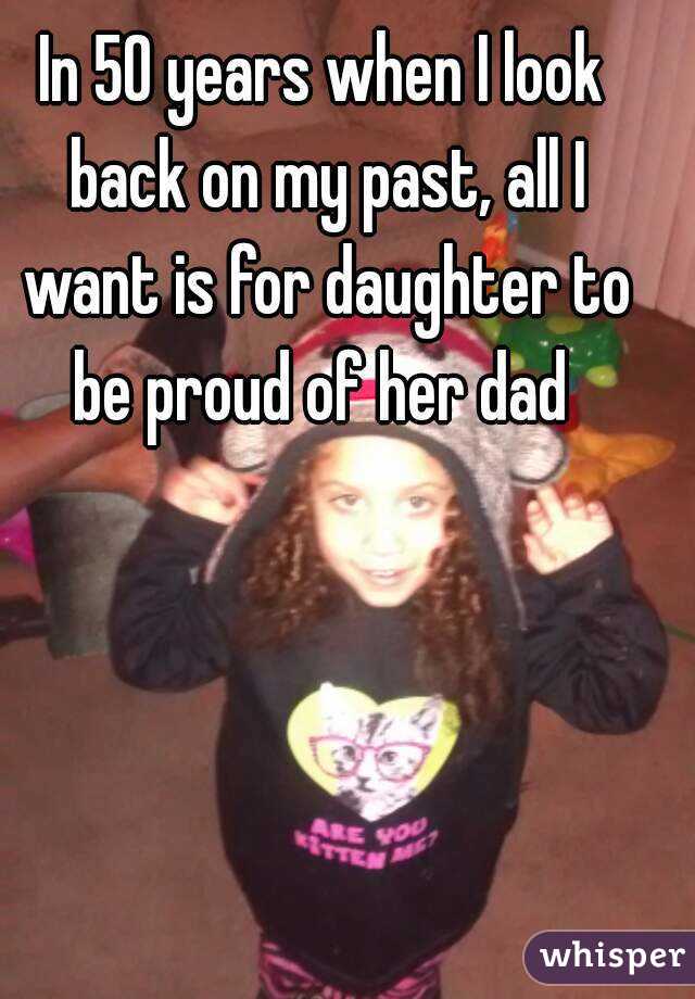 In 50 years when I look back on my past, all I want is for daughter to be proud of her dad 