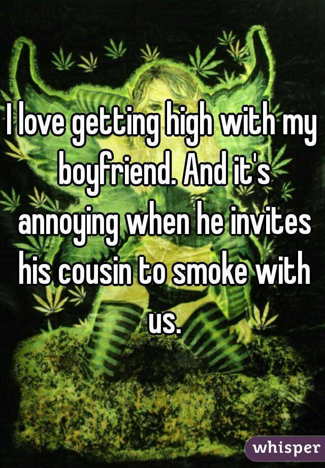 I love getting high with my boyfriend. And it's annoying when he invites his cousin to smoke with us.
