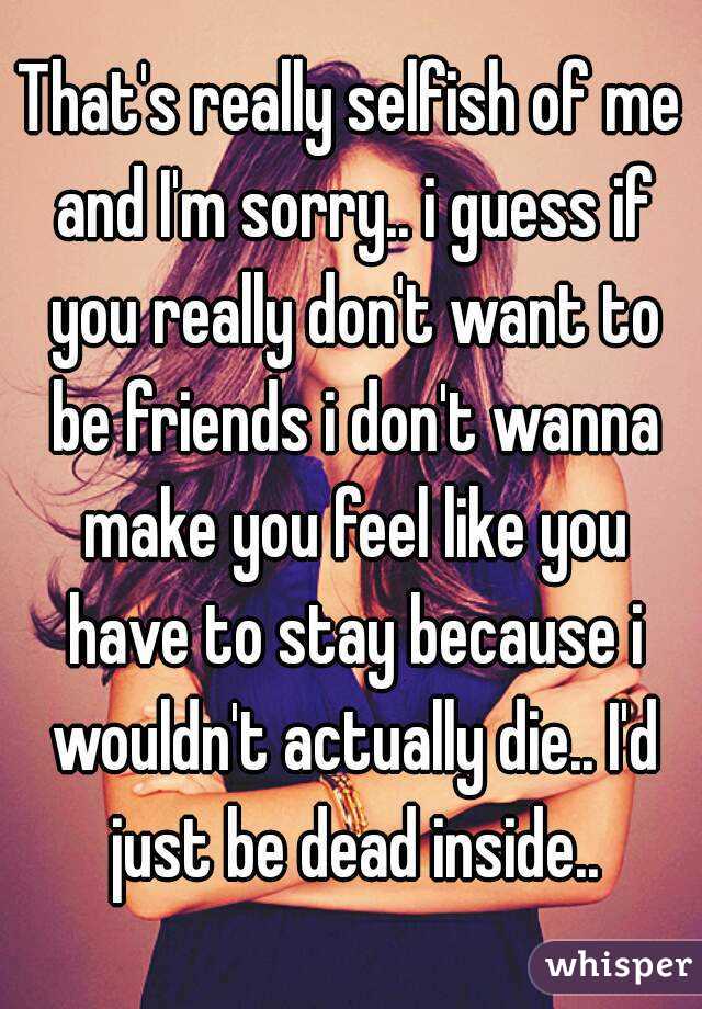 That's really selfish of me and I'm sorry.. i guess if you really don't want to be friends i don't wanna make you feel like you have to stay because i wouldn't actually die.. I'd just be dead inside..