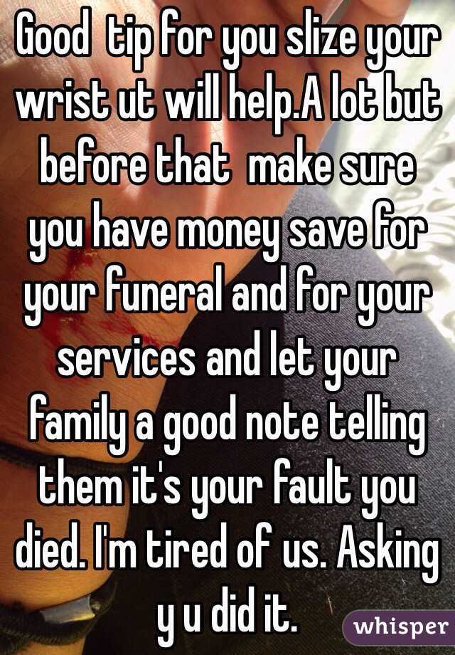 Good  tip for you slize your wrist ut will help.A lot but before that  make sure you have money save for your funeral and for your services and let your family a good note telling them it's your fault you  died. I'm tired of us. Asking y u did it. 